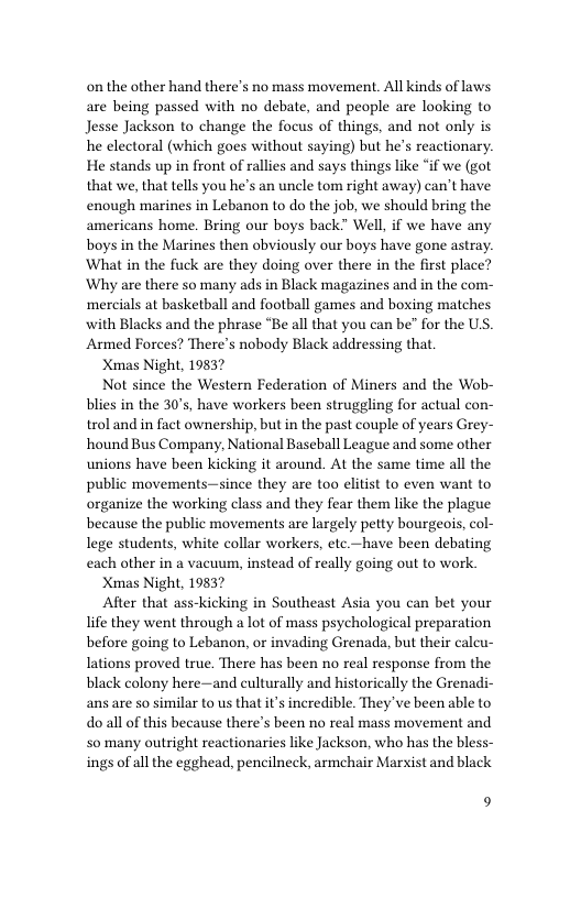 on the other hand there’s no mass movement. All kinds of laws are being passed with no debate, and people are looking to Jesse Jackson to change the focus of things, and ot only is he electoral (which goes without saying) but he’s reactionary. He stands up in front of rallies and says things like “if we (got that we, that tells you he’s an uncle tom right away) can’t have enough marines in Lebanon to do the job, we should bring the americans home. Bring our boys back” Well, if we have any boys in the Marines then obviously our boys have gone astray. What in the fuck are they doing over there in the first place? Why are there so many ads in Black magazines and in the com- ‘mercials at basketball and football games and boxing matches with Blacks and the phrase “Be all that you can be” for the US. Armed Forces? There’s nobody Black addressing that  Xmas Night, 19837  Not since the Western Federation of Miners and the Wob- blies in the 30’s, have workers been struggling for actual con- trol and in fact ownership, but in the past couple of years Grey- hound Bus Company, National Baseball League and some other unions have been kicking it around. At the same time all the public movements—since they are too elitist to even want to organize the working class and they fear them like the plague because the public movements are largely petty bourgeois, col- lege students, white collar workers, etc.—have been debating each other in a vacuum, instead of really going out to work  Xmas Night, 19837  After that ass-kicking in Southeast Asia you can bet your life they went through a lot of mass psychological preparation before going to Lebanon, or invading Grenada, but their calcu- Iations proved true. There has been no real response from the black colony here—and culturally and historically the Grenadi- ans are so similar to us that it’s incredible. They’ve been able to do all of this because there’s been no real mass movement and S0 many outright reactionaries like Jackson, who has the bless- ings of all the egghead, pencilneck, armchair Marxist and black  9 